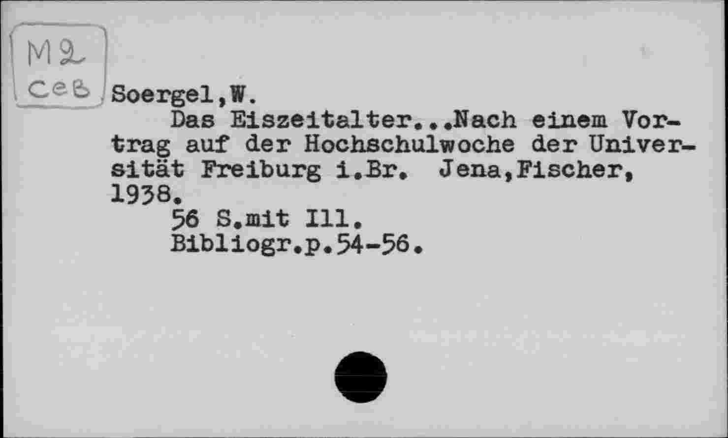 ﻿Ceb -Soergel,W.
Das Eiszeitalter.. .Nach einem Vortrag auf der Hochschulwoche der Univer sität Freiburg i.Br. Jena,Fischer, 1938.
56 S.mit Ill.
Bibiіogr.p.54-56.